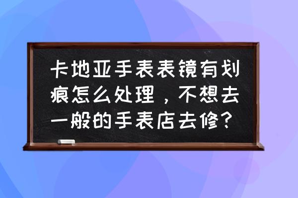 卡地亚手镯有划痕正常吗 卡地亚手表表镜有划痕怎么处理，不想去一般的手表店去修？