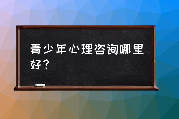 青少年心理咨询在线免费咨询 青少年心理咨询哪里好？