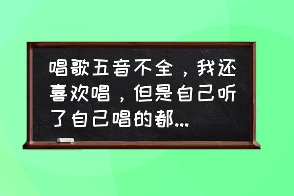 完美音调呕吐的女生是谁 唱歌五音不全，我还喜欢唱，但是自己听了自己唱的都想吐，该怎么办？