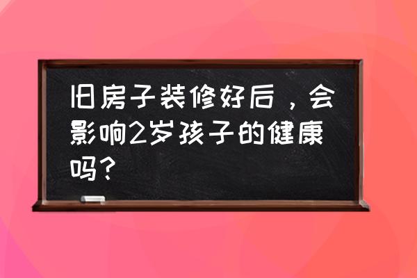 家庭装修的十大危险 旧房子装修好后，会影响2岁孩子的健康吗？