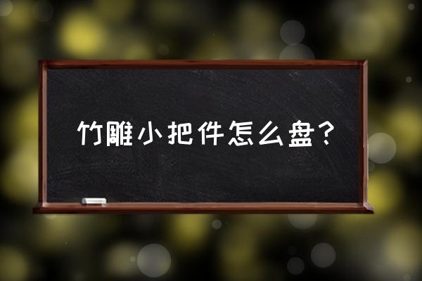 竹雕用什么竹最好 竹雕小把件怎么盘？