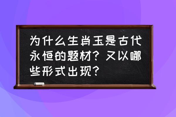 十二生肖玉石如何鉴定 为什么生肖玉是古代永恒的题材？又以哪些形式出现？