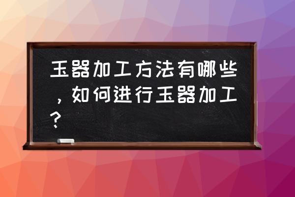 玉石自己怎么雕刻 玉器加工方法有哪些，如何进行玉器加工？