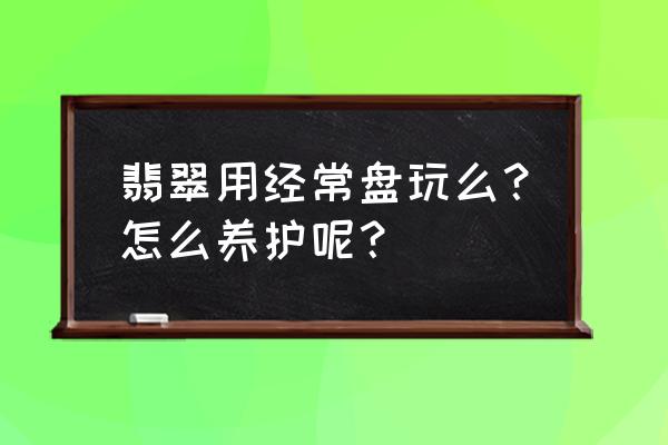 翡翠饰品的保养秘籍 翡翠用经常盘玩么？怎么养护呢？