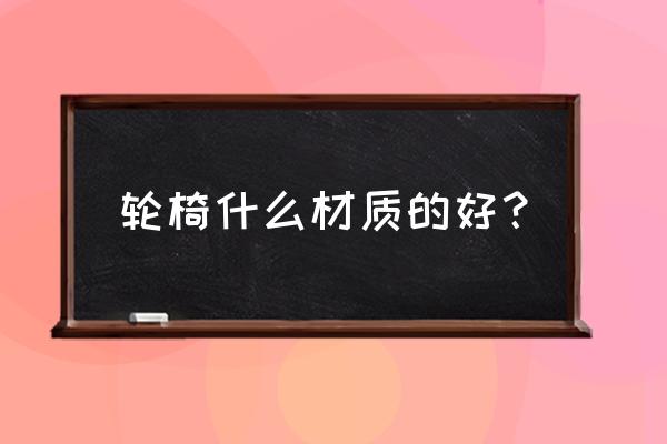 什么样的摇椅最好 轮椅什么材质的好？