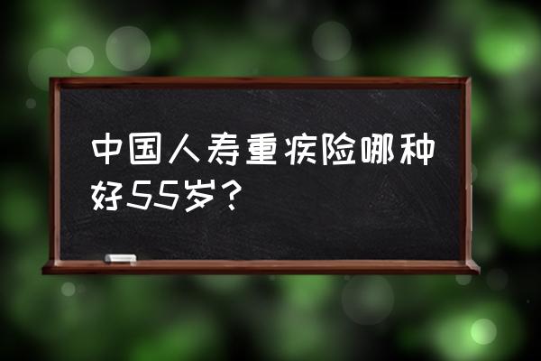 国内重疾险买哪个产品比较好 中国人寿重疾险哪种好55岁？