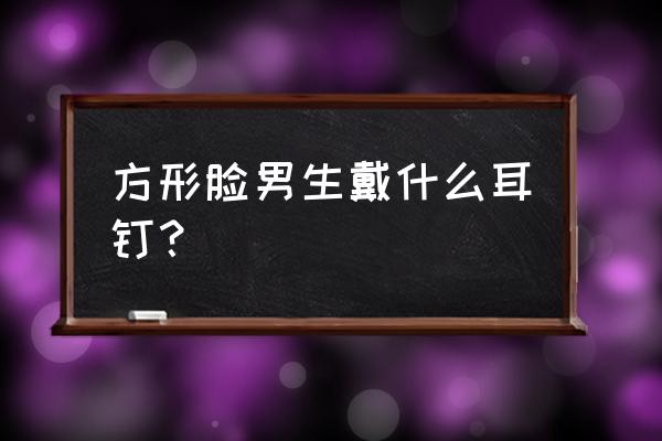 方脸男生怎么改善脸型 方形脸男生戴什么耳钉？