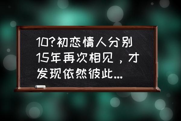 多年后和初恋相遇拥抱会怎样的 10?初恋情人分别15年再次相见，才发现依然彼此相爱，我该怎么办？