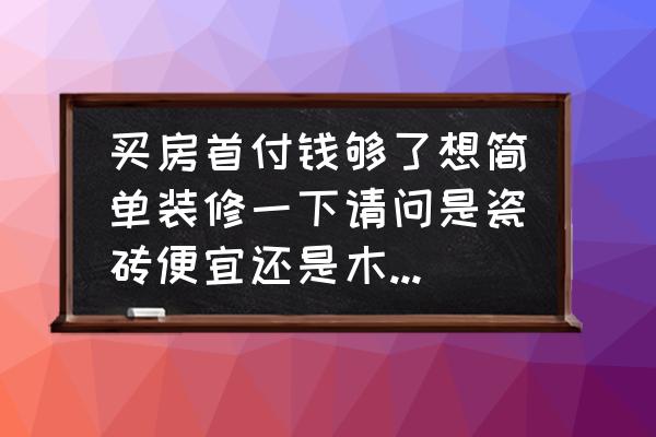 装修房子地板怎么选择便宜 买房首付钱够了想简单装修一下请问是瓷砖便宜还是木的便宜？