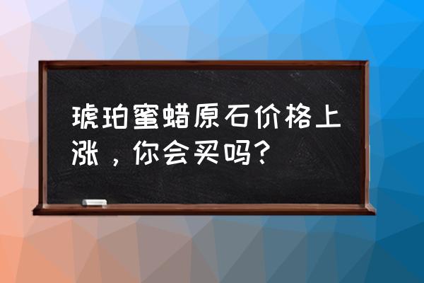 蜜蜡有长期收藏的价值么 琥珀蜜蜡原石价格上涨，你会买吗？