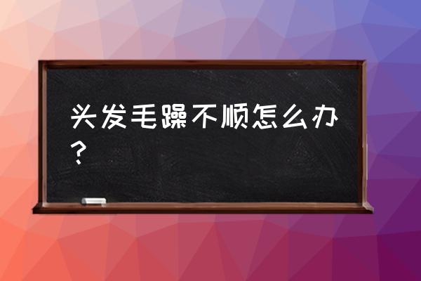 头发太毛躁了怎么办小窍门 头发毛躁不顺怎么办？