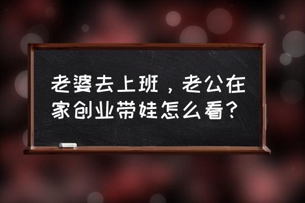 在男人创业的时候女人应该怎么做 老婆去上班，老公在家创业带娃怎么看？