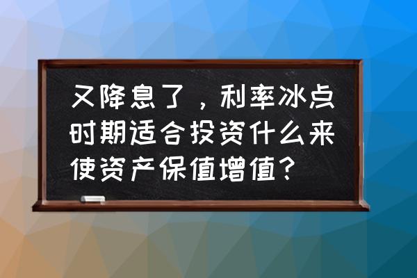 降息对理财有什么好处 又降息了，利率冰点时期适合投资什么来使资产保值增值？