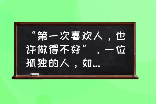 怎样去接纳一段新的恋爱 “第一次喜欢人，也许做得不好”，一位孤独的人，如何去谈恋爱？