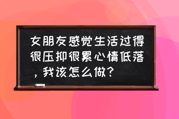 不知道为什么很不开心过得很累 女朋友感觉生活过得很压抑很累心情低落，我该怎么做？