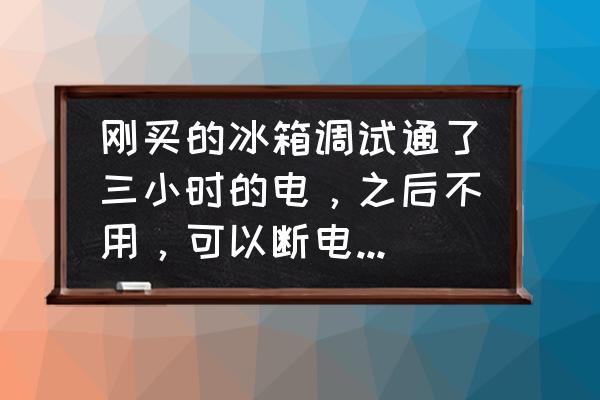 冰箱不用可以一直打开门吗 刚买的冰箱调试通了三小时的电，之后不用，可以断电放置吗？