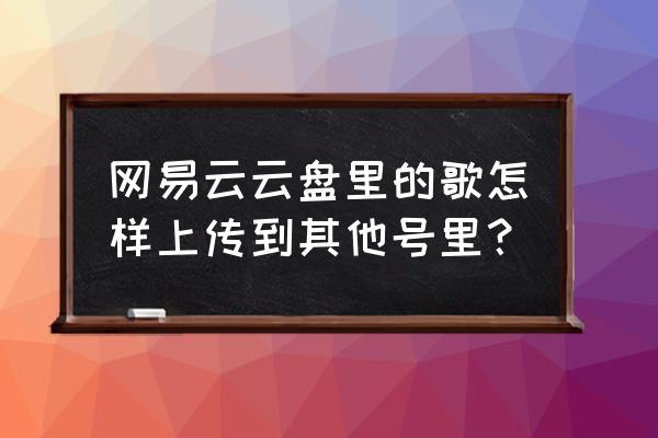 网易云共享歌单别人怎么加歌 网易云云盘里的歌怎样上传到其他号里？