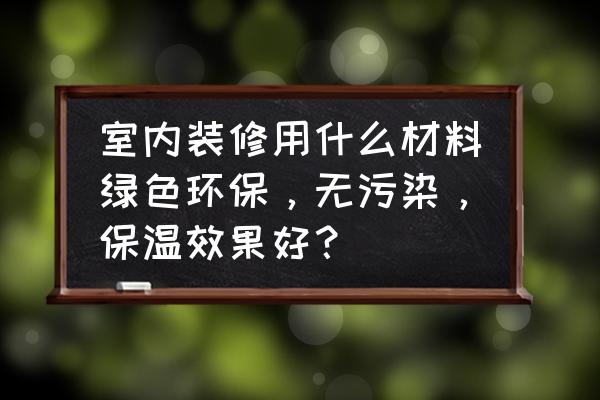 室内装修绿色环保材料有哪些 室内装修用什么材料绿色环保，无污染，保温效果好？