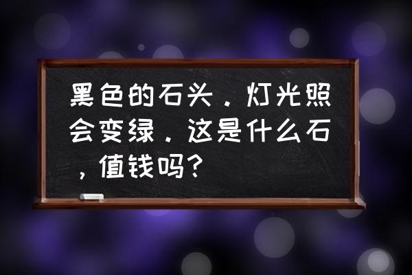 什么石头用灯光照发绿光 黑色的石头。灯光照会变绿。这是什么石，值钱吗？