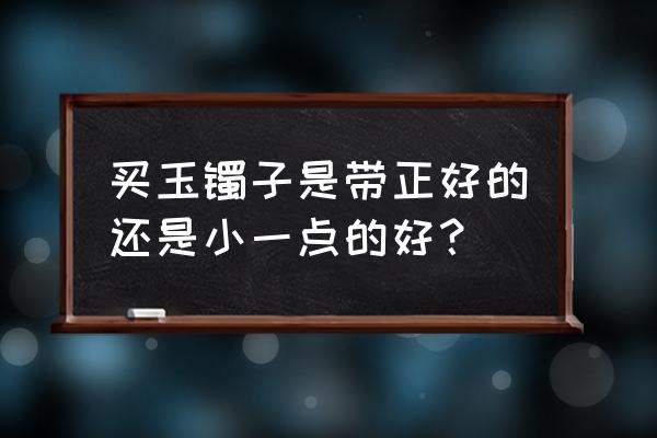 手镯尺寸选大一点好还是小一点 买玉镯子是带正好的还是小一点的好？