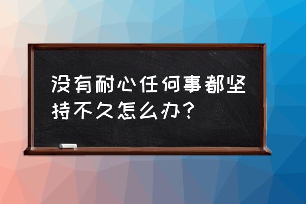 自己做事总是没恒心怎么办 没有耐心任何事都坚持不久怎么办？