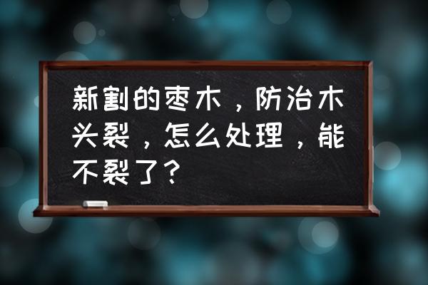 硬木怎么保留才不会开裂 新割的枣木，防治木头裂，怎么处理，能不裂了？