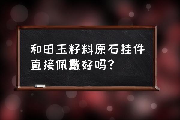 佩戴籽料的好处 和田玉籽料原石挂件直接佩戴好吗？