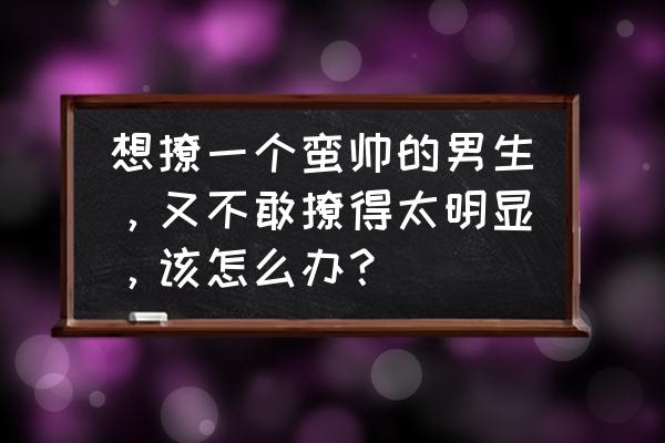 遇到一个不敢表白的男生该怎么办 想撩一个蛮帅的男生，又不敢撩得太明显，该怎么办？